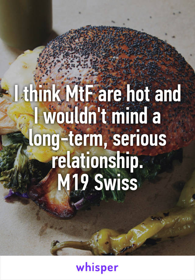 I think MtF are hot and I wouldn't mind a long-term, serious relationship.
M19 Swiss