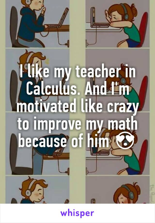 I like my teacher in Calculus. And I'm motivated like crazy to improve my math because of him 😍