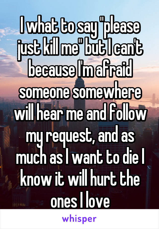 I what to say "please just kill me" but I can't because I'm afraid someone somewhere will hear me and follow my request, and as much as I want to die I know it will hurt the ones I love