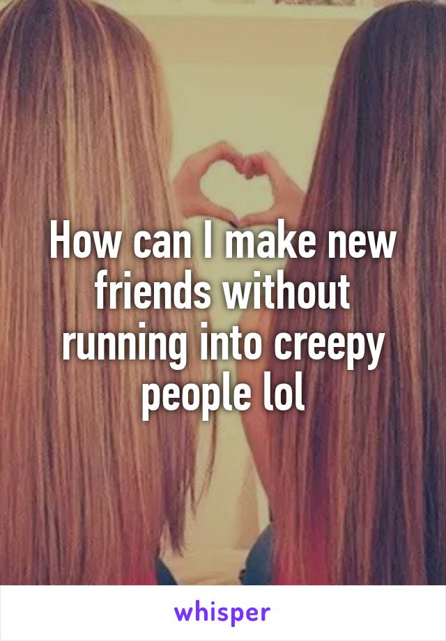 How can I make new friends without running into creepy people lol