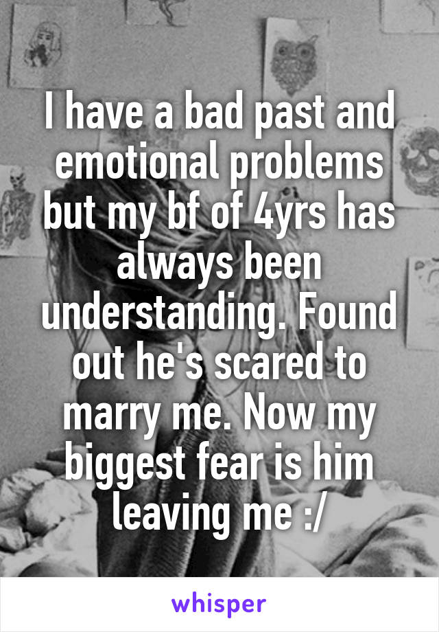 I have a bad past and emotional problems but my bf of 4yrs has always been understanding. Found out he's scared to marry me. Now my biggest fear is him leaving me :/
