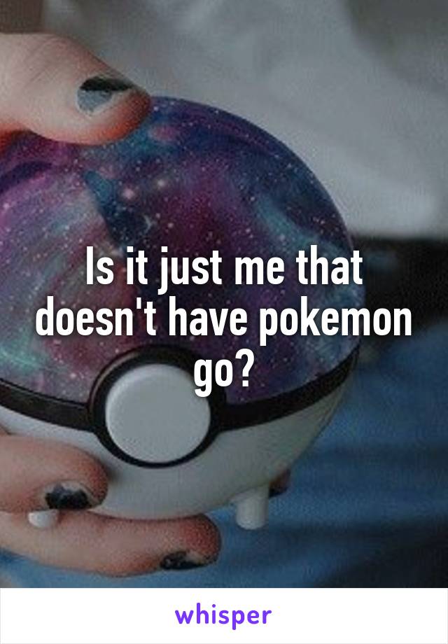 Is it just me that doesn't have pokemon go?
