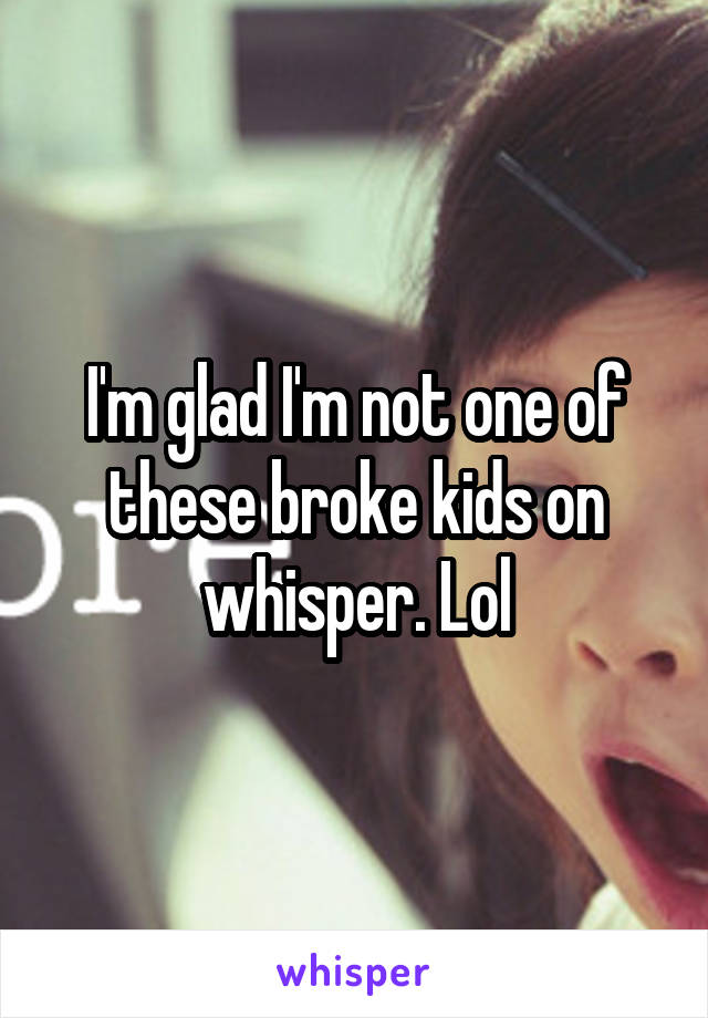 I'm glad I'm not one of these broke kids on whisper. Lol