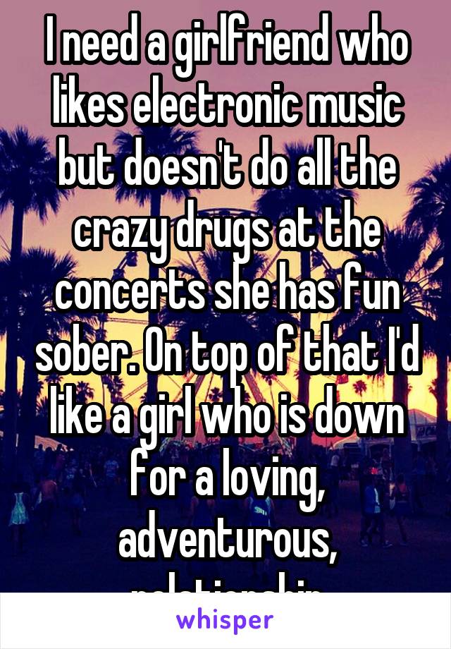I need a girlfriend who likes electronic music but doesn't do all the crazy drugs at the concerts she has fun sober. On top of that I'd like a girl who is down for a loving, adventurous, relationship