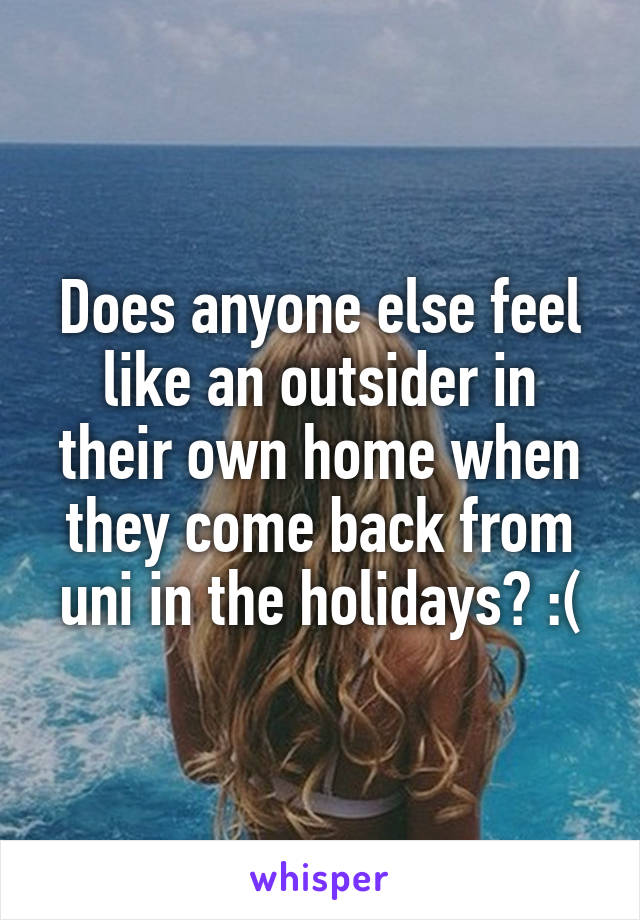 Does anyone else feel like an outsider in their own home when they come back from uni in the holidays? :(