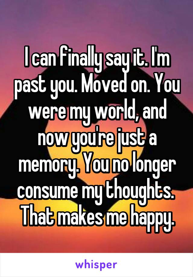 I can finally say it. I'm past you. Moved on. You were my world, and now you're just a memory. You no longer consume my thoughts. 
That makes me happy.