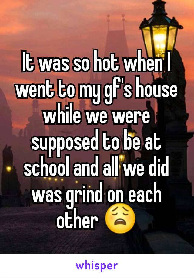 It was so hot when I went to my gf's house while we were supposed to be at school and all we did was grind on each other 😩
