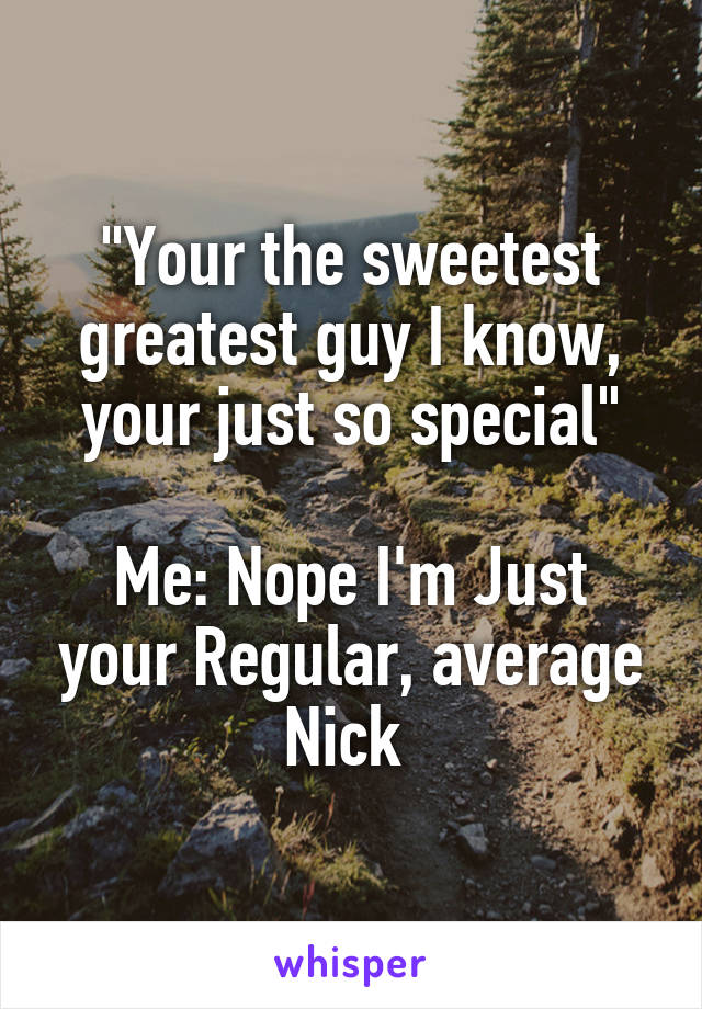 "Your the sweetest greatest guy I know, your just so special"

Me: Nope I'm Just your Regular, average Nick 