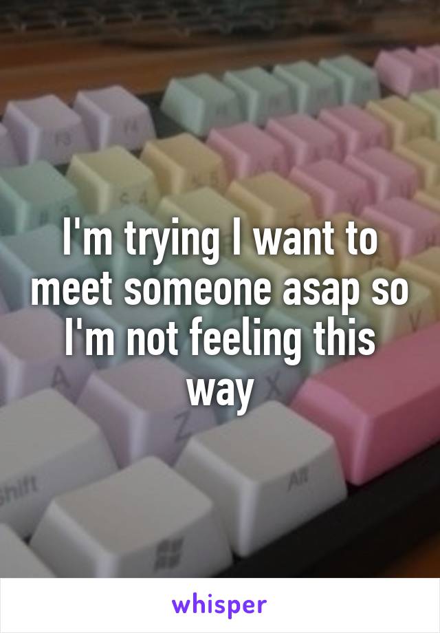 I'm trying I want to meet someone asap so I'm not feeling this way