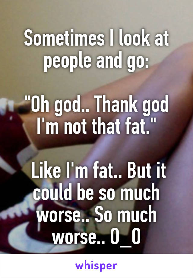Sometimes I look at people and go:

"Oh god.. Thank god I'm not that fat."

 Like I'm fat.. But it could be so much worse.. So much worse.. O_O