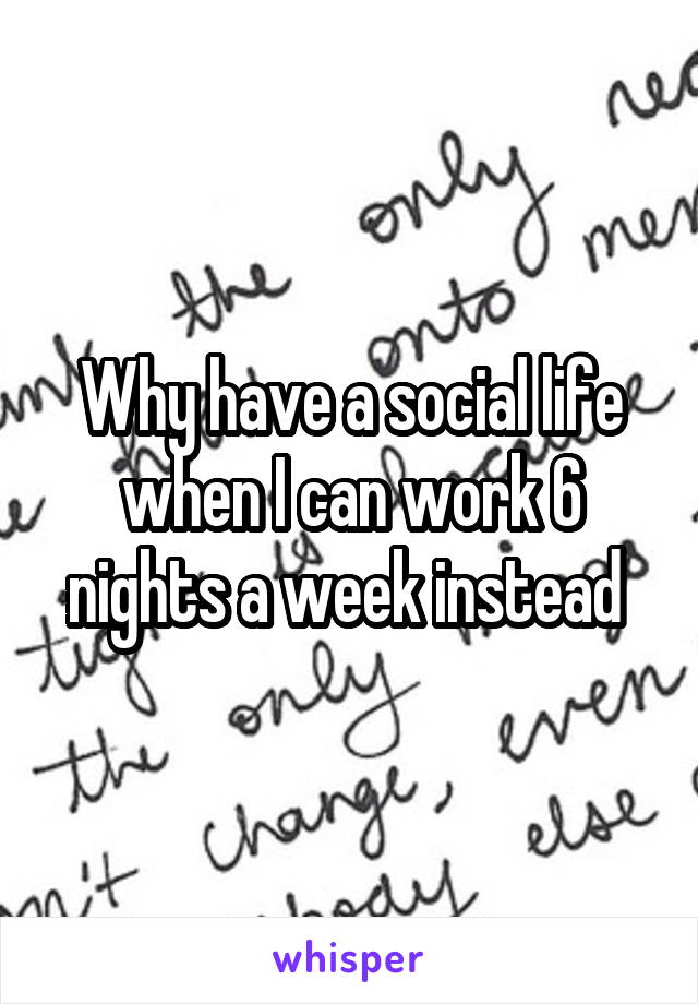 Why have a social life when I can work 6 nights a week instead 