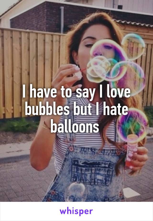 I have to say I love bubbles but I hate balloons 