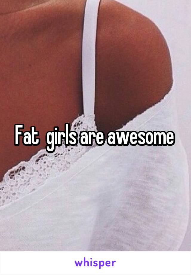 Fat  girls are awesome 