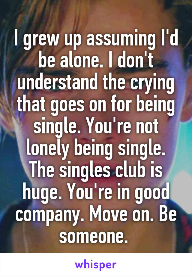 I grew up assuming I'd be alone. I don't understand the crying that goes on for being single. You're not lonely being single. The singles club is huge. You're in good company. Move on. Be someone. 