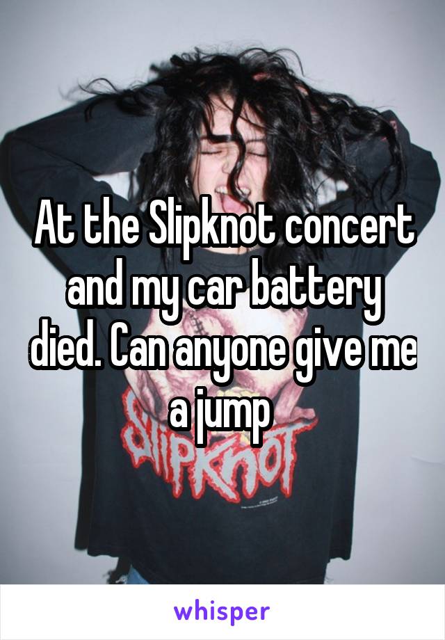 At the Slipknot concert and my car battery died. Can anyone give me a jump 