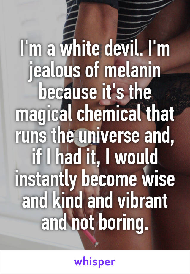 I'm a white devil. I'm jealous of melanin because it's the magical chemical that runs the universe and, if I had it, I would instantly become wise and kind and vibrant and not boring.