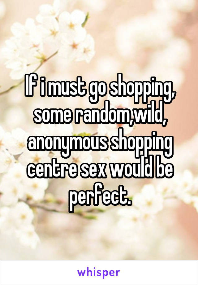 If i must go shopping, some random,wild, anonymous shopping centre sex would be perfect.
