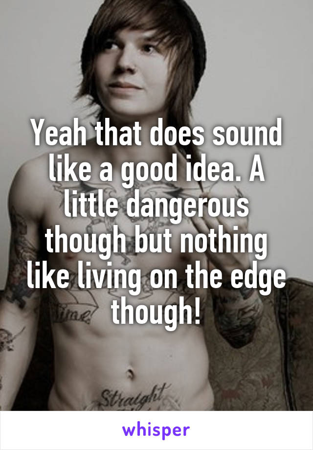Yeah that does sound like a good idea. A little dangerous though but nothing like living on the edge though!