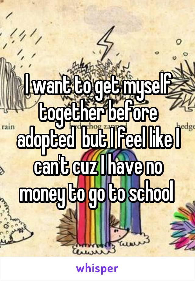 I want to get myself together before adopted  but I feel like I can't cuz I have no money to go to school 