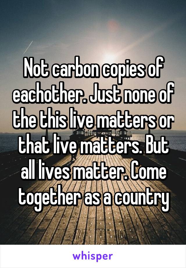 Not carbon copies of eachother. Just none of the this live matters or that live matters. But all lives matter. Come together as a country