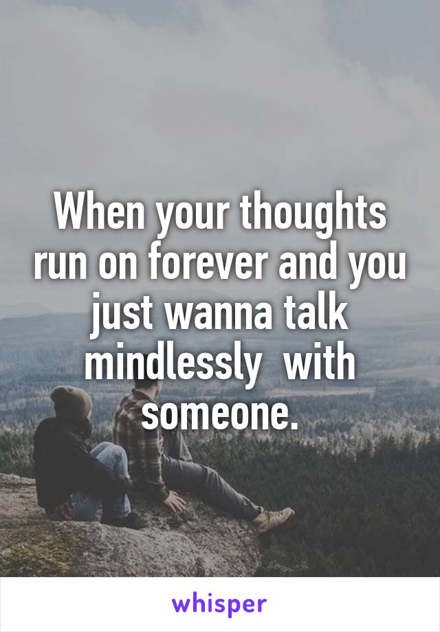 When your thoughts run on forever and you just wanna talk mindlessly  with someone.