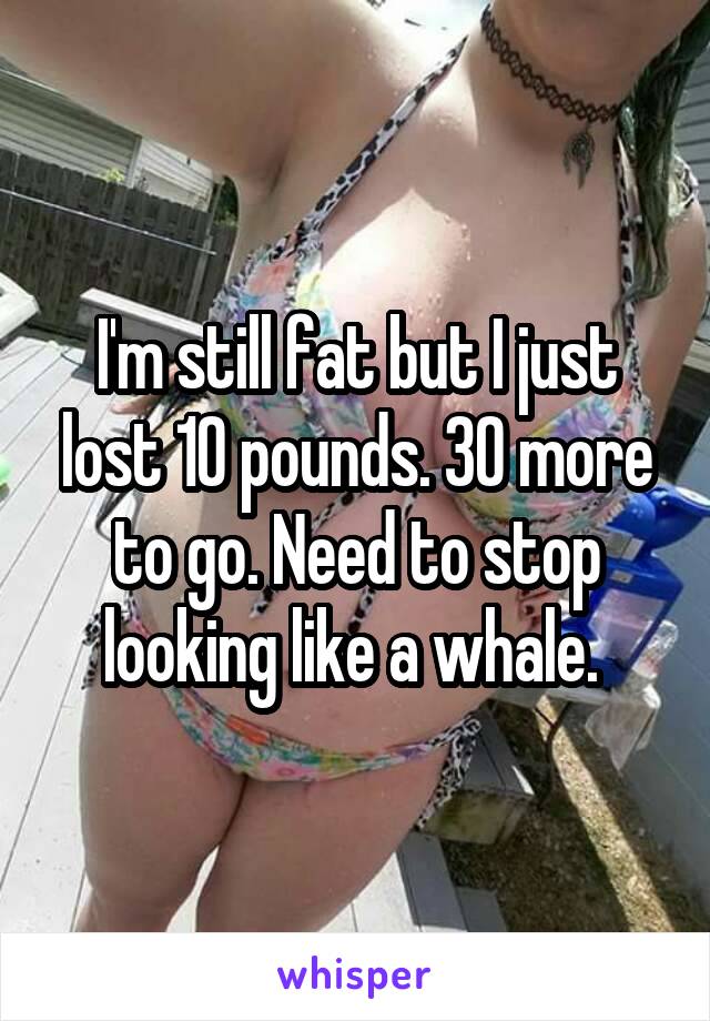 I'm still fat but I just lost 10 pounds. 30 more to go. Need to stop looking like a whale. 