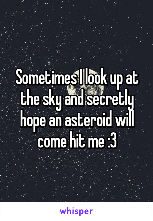 Sometimes I look up at the sky and secretly hope an asteroid will come hit me :3