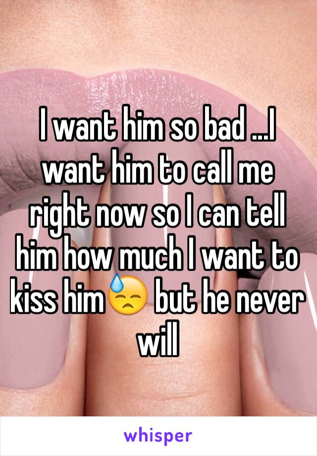 I want him so bad ...I want him to call me right now so I can tell him how much I want to kiss him😓 but he never will