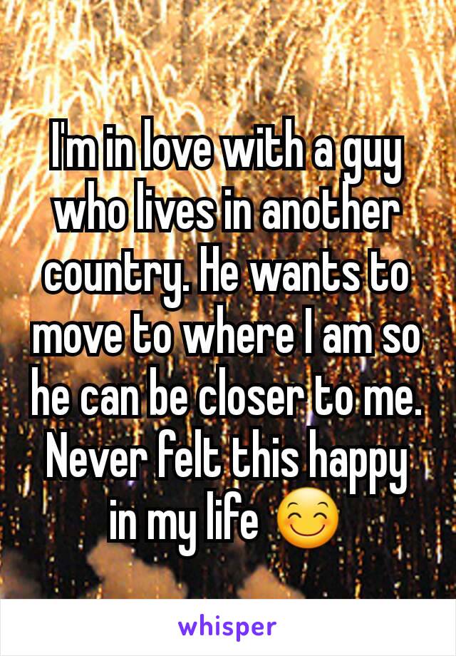 I'm in love with a guy who lives in another country. He wants to move to where I am so he can be closer to me. Never felt this happy in my life 😊
