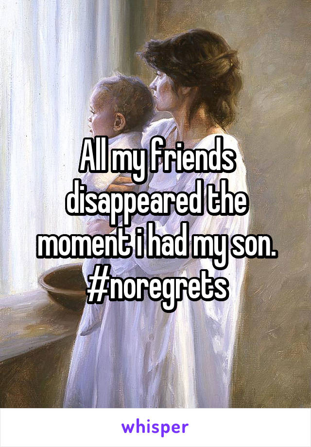 All my friends disappeared the moment i had my son. #noregrets