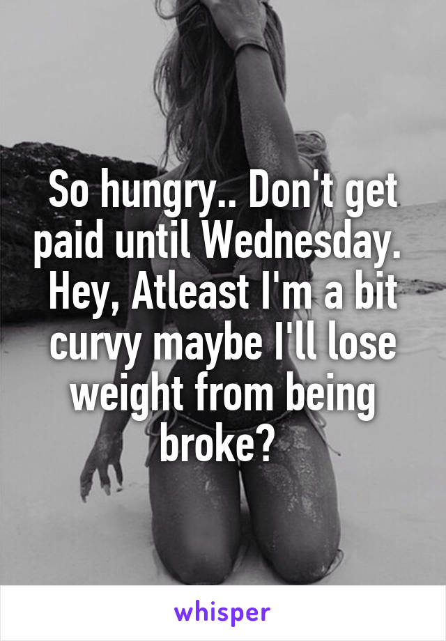 So hungry.. Don't get paid until Wednesday. 
Hey, Atleast I'm a bit curvy maybe I'll lose weight from being broke? 