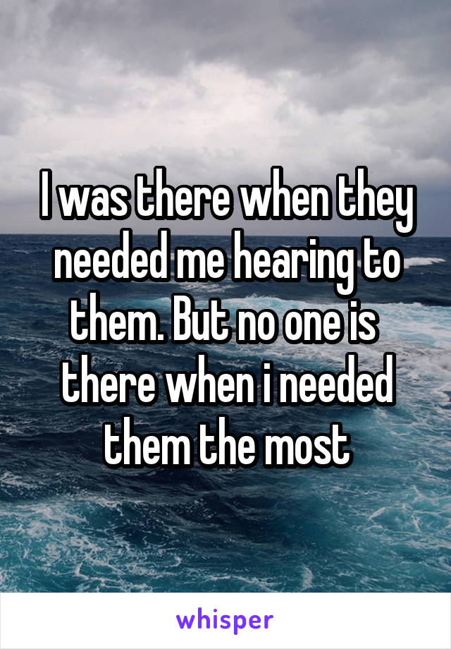 I was there when they needed me hearing to them. But no one is  there when i needed them the most