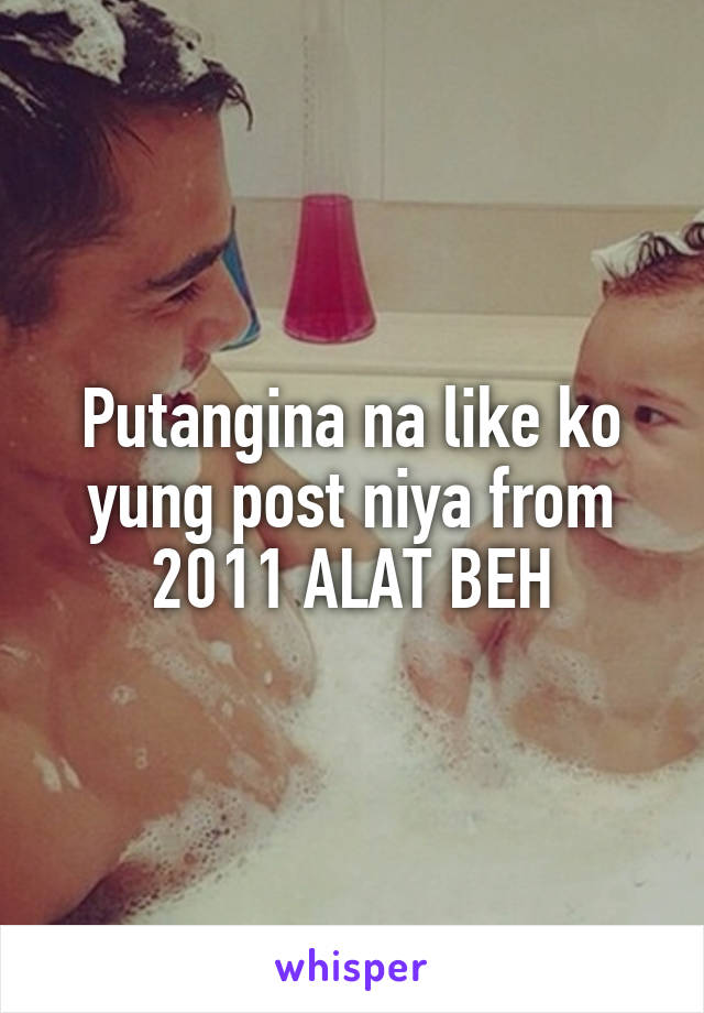 Putangina na like ko yung post niya from 2011 ALAT BEH