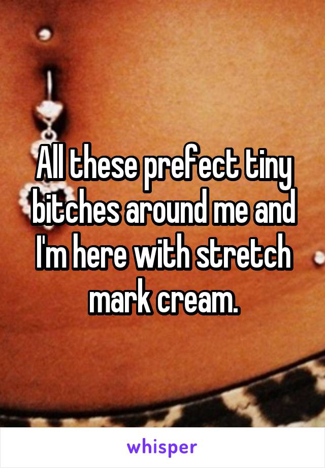 All these prefect tiny bitches around me and I'm here with stretch mark cream.