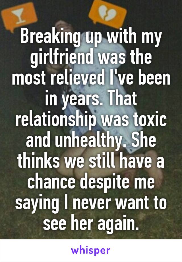 Breaking up with my girlfriend was the most relieved I've been in years. That relationship was toxic and unhealthy. She thinks we still have a chance despite me saying I never want to see her again.