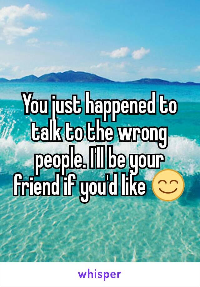 You just happened to talk to the wrong people. I'll be your friend if you'd like 😊