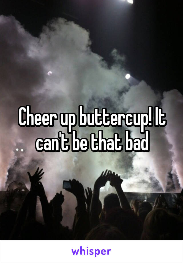 Cheer up buttercup! It can't be that bad