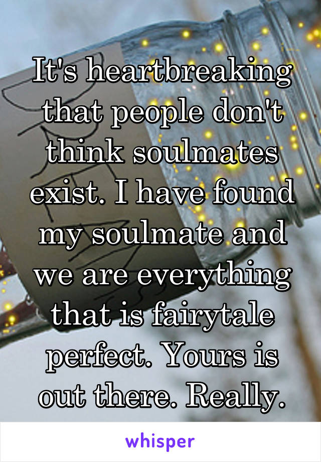It's heartbreaking that people don't think soulmates exist. I have found my soulmate and we are everything that is fairytale perfect. Yours is out there. Really.