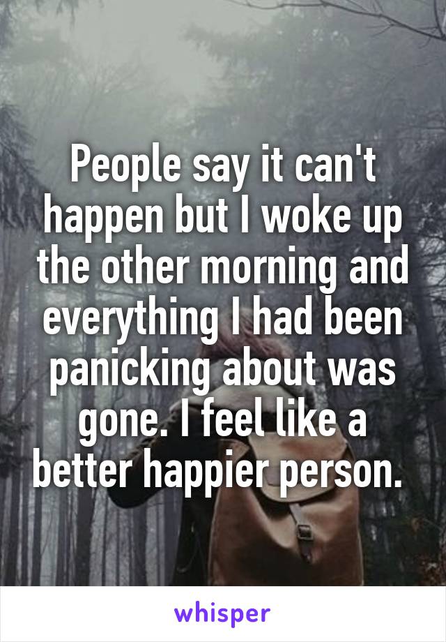 People say it can't happen but I woke up the other morning and everything I had been panicking about was gone. I feel like a better happier person. 