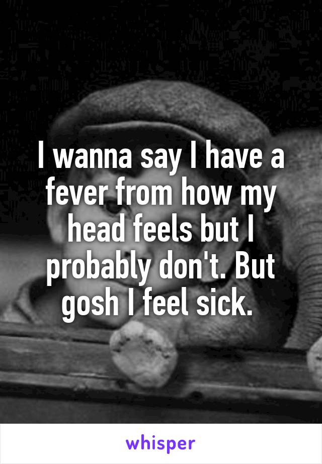I wanna say I have a fever from how my head feels but I probably don't. But gosh I feel sick. 