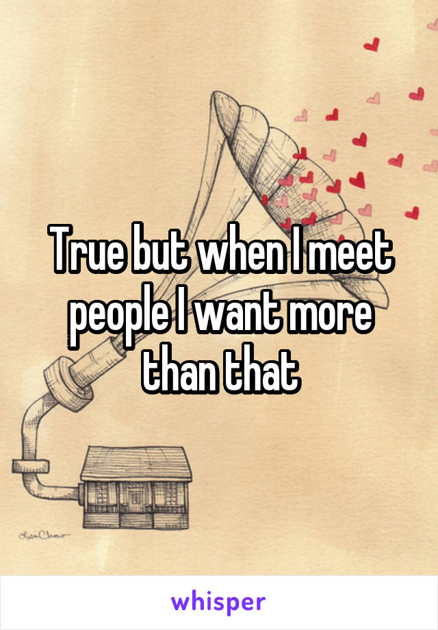 True but when I meet people I want more than that