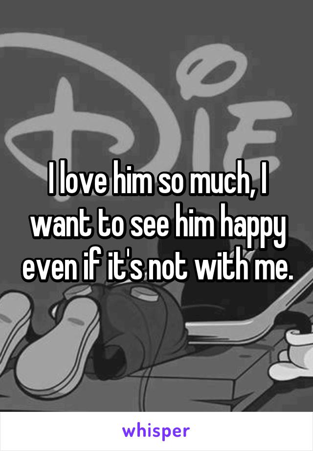 I love him so much, I want to see him happy even if it's not with me.