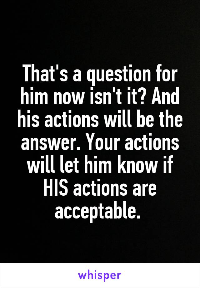 That's a question for him now isn't it? And his actions will be the answer. Your actions will let him know if HIS actions are acceptable. 