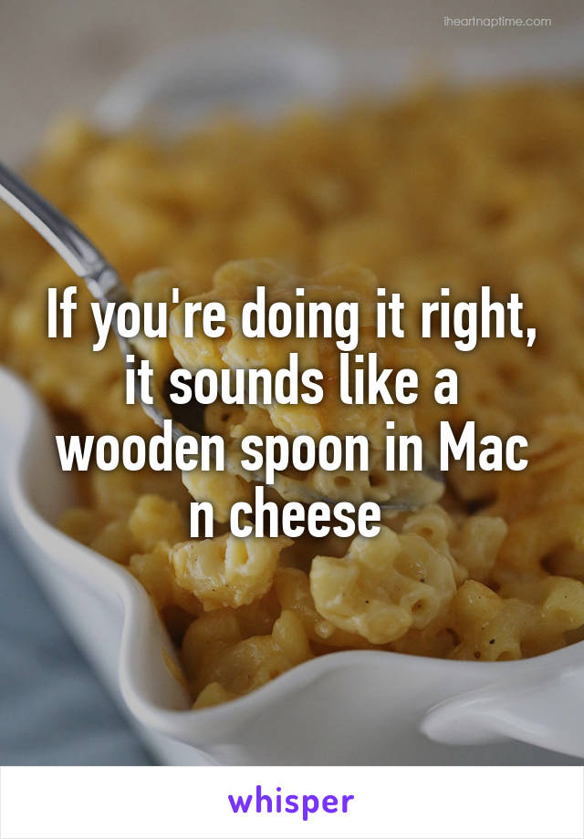 If you're doing it right, it sounds like a wooden spoon in Mac n cheese 