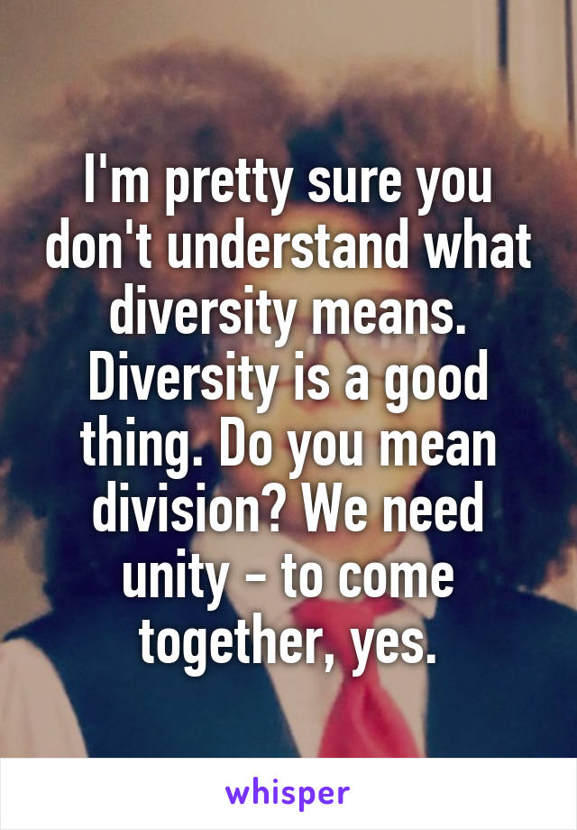 I'm pretty sure you don't understand what diversity means. Diversity is a good thing. Do you mean division? We need unity - to come together, yes.