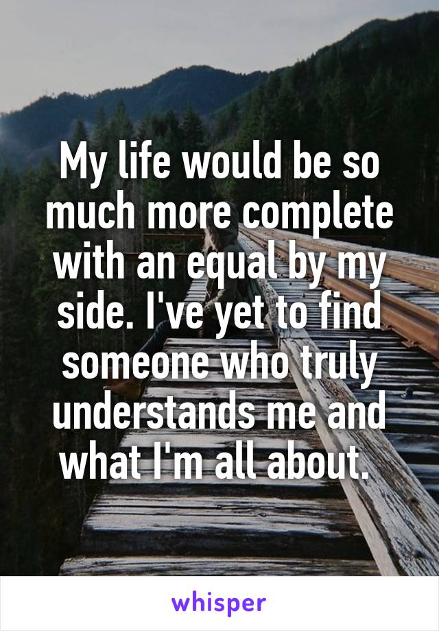 My life would be so much more complete with an equal by my side. I've yet to find someone who truly understands me and what I'm all about. 