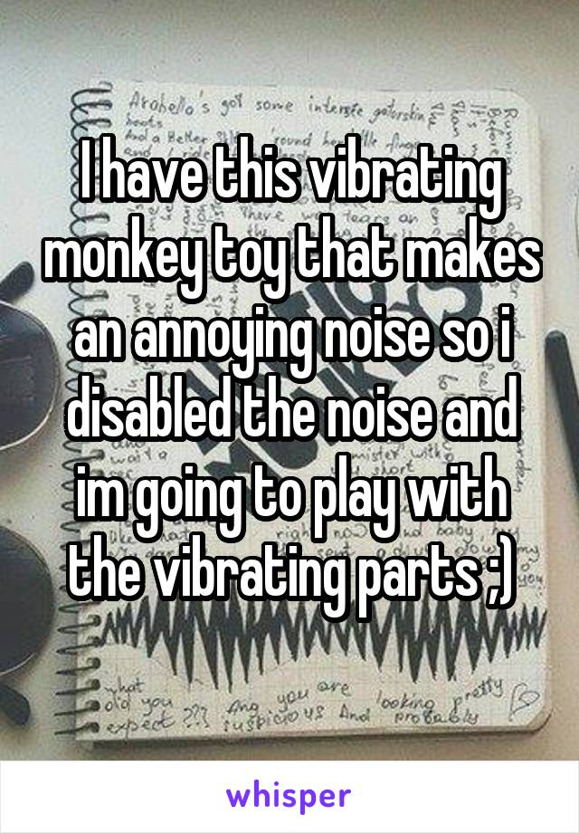 I have this vibrating monkey toy that makes an annoying noise so i disabled the noise and im going to play with the vibrating parts ;)
