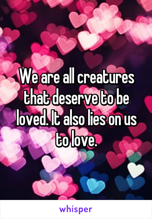 We are all creatures that deserve to be loved. It also lies on us to love.