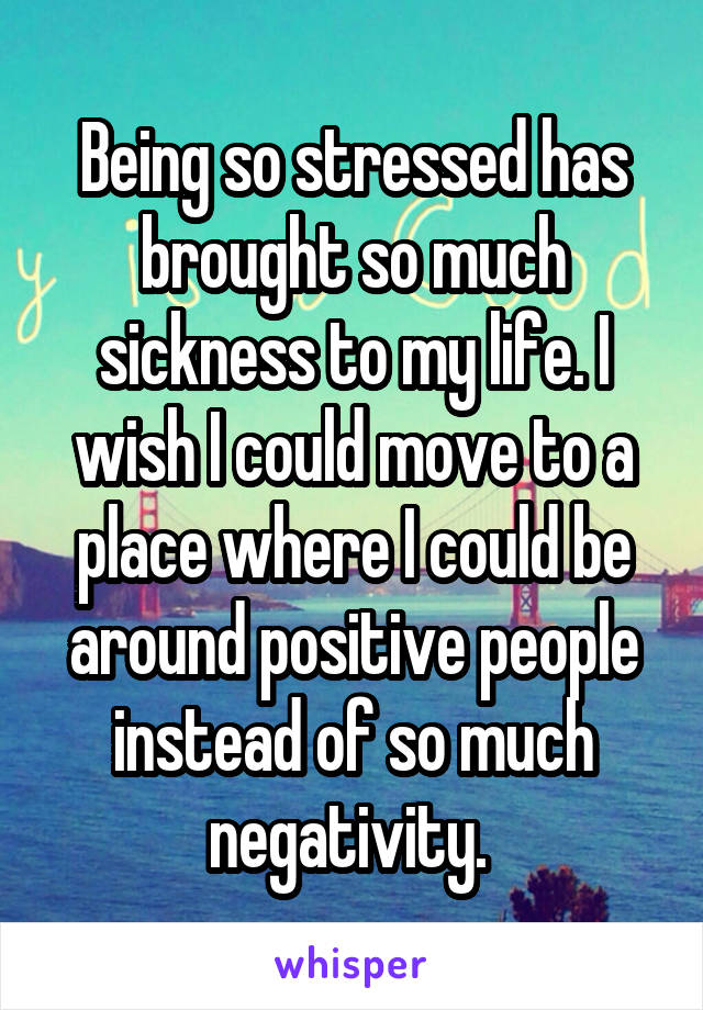 Being so stressed has brought so much sickness to my life. I wish I could move to a place where I could be around positive people instead of so much negativity. 