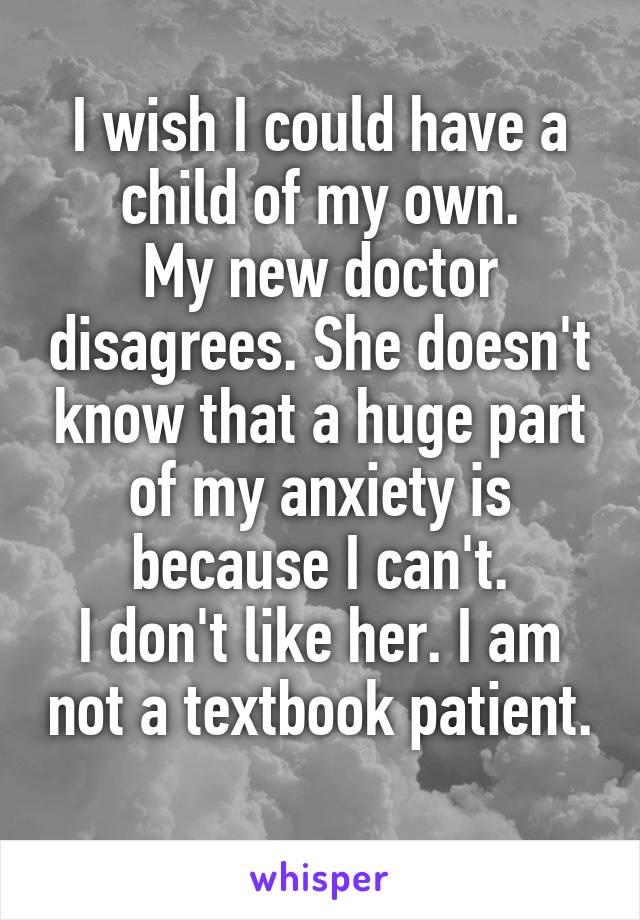 I wish I could have a child of my own.
My new doctor disagrees. She doesn't know that a huge part of my anxiety is because I can't.
I don't like her. I am not a textbook patient. 